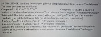 10. CHALLENGE. You have two distinct gaseous compounds made from element X and element Y.
The mass percents are as follows:
Compound I: 30.43% X, 69.57% Y
Compound II: 63.64% X, 36.36% Y
In their natural standard states, element X and element Y exist as gases. (Monatomic? Diatomic?
Triatomic? That is for you to determine.) When you react "gas X" with "gas Y" to make the
products, you get the following data (all at standard pressure and temperature):
1 volume "gas X" + 2 volumes "gas Y" → 2 volumes compound I
2 volumes "gas X" + 1 volume "gas Y" → 2 volumes compound II
Assume the simplest possible formulas for reactants and products in the chemical equations
above. Then, determine the relative atomic masses of element X and element Y and suggest
identities.