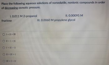 Place the following aqueous solutions of nonvolatile, nonionic compounds in order
of decreasing osmotic pressure.
1.0.011 M 2-propanol
fructose
O I>II> III
O II > I > III
ⒸI> III > II
OII>II>I
O III>I>II
II. 0.00095 M
III. 0.0060 M propylene glycol