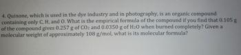 4. Quinone, which is used in the dye industry and in photography, is an organic compound
containing only C, H, and O. What is the empirical formula of the compound if you find that 0.105 g
of the compound gives 0.257 g of CO2 and 0.0350 g of H20 when burned completely? Given a
molecular weight of approximately 108 g/mol, what is its molecular formula?