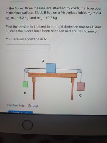 In the figure, three masses are attached by cords that loop over frictionless pulleys. Block B lies on a frictionless table. The masses are given as follows: \( m_A = 5.4 \, \text{kg}, \, m_B = 6.2 \, \text{kg}, \) and \( m_C = 10.7 \, \text{kg} \).

**Problem Statement:**

Find the tension in the cord to the right (between masses B and C) once the blocks have been released and are free to move.

Your answer should be in Newtons (N):

\[ \text{Your answer should be in N:} \]
\[ \_\_\_\_\_\_ \]

**Diagram Explanation:**

- **Block A** is hanging vertically on the left side of the setup, suspended by a cord passing over a pulley.
- **Block B** is placed on a horizontal, frictionless table, connected by cords on either side to blocks A and C.
- **Block C** is hanging vertically on the right side of the setup, suspended by another cord passing over a pulley.

The system is set up to examine the forces and tensions involved when the blocks are released and move freely.

**Submission:**

Options for assistance are available:

- **Question Help:** \[ \text{Read} \]
- **Submit Question:** Button available for submission.

This problem tests understanding of mechanics, especially the dynamics of systems involving multiple masses, cords, and pulleys.