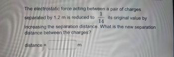 The electrostatic force acting between a pair of charges
1
separated by 1.2 m is reduced to
its original value by
14
increasing the separation distance. What is the new separation
distance between the charges?
distance =
m