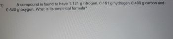 1) A compound is found to have 1.121 g nitrogen, 0.161 g hydrogen, 0.480 g carbon and
0.640 g oxygen. What is its empirical formula?