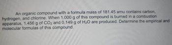 An organic compound with a formula mass of 181.45 amu contains carbon,
hydrogen, and chlorine. When 1.000 g of this compound is burned in a combustion
apparatus, 1.456 g of CO2 and 0.149 g of H₂O are produced. Determine the empirical and
molecular formulas of this compound.