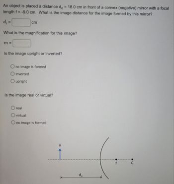 An object is placed a distance do = 18.0 cm in front of a convex (negative) mirror with a focal
length f= -9.0 cm. What is the image distance for the image formed by this mirror?
d₁ =
What is the magnification for this image?
m=
cm
Is the image upright or inverted?
O no image is formed
O inverted
O upright
Is the image real or virtual?
O real
O virtual
O no image is formed
do