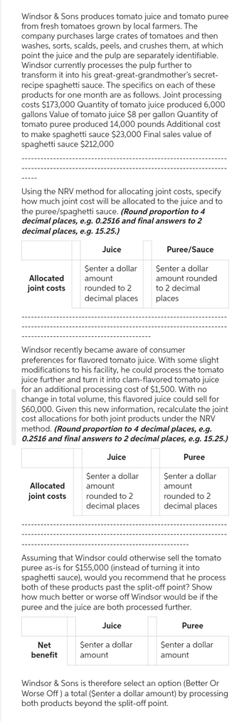 secret-
Windsor & Sons produces tomato juice and tomato puree
from fresh tomatoes grown by local farmers. The
company purchases large crates of tomatoes and then
washes, sorts, scalds, peels, and crushes them, at which
point the juice and the pulp are separately identifiable.
Windsor currently processes the pulp further to
transform it into his great-great-grandmother's
recipe spaghetti sauce. The specifics on each of these
products for one month are as follows. Joint processing
costs $173,000 Quantity of tomato juice produced 6,000
gallons Value of tomato juice $8 per gallon Quantity of
tomato puree produced 14,000 pounds Additional cost
to make spaghetti sauce $23,000 Final sales value of
spaghetti sauce $212,000
Using the NRV method for allocating joint costs, specify
how much joint cost will be allocated to the juice and to
the puree/spaghetti sauce. (Round proportion to 4
decimal places, e.g. 0.2516 and final answers to 2
decimal places, e.g. 15.25.)
Juice
Allocated
joint costs
Allocated
joint costs
$enter a dollar
amount
rounded to 2
decimal places
Windsor recently became aware of consumer
preferences for flavored tomato juice. With some slight
modifications to his facility, he could process the tomato
juice further and turn it into clam-flavored tomato juice
for an additional processing cost of $1,500. With no
change in total volume, this flavored juice could sell for
$60,000. Given this new information, recalculate the joint
cost allocations for both joint products under the NRV
method. (Round proportion to 4 decimal places, e.g.
0.2516 and final answers to 2 decimal places, e.g. 15.25.)
Juice
Puree
Net
benefit
$enter a dollar
amount
rounded to 2
decimal places
Puree/Sauce
$enter a dollar
amount rounded
to 2 decimal
places
Senter a dollar
amount
Assuming that Windsor could otherwise sell the tomato
puree as-is for $155,000 (instead of turning it into
spaghetti sauce), would you recommend that he process
both of these products past the split-off point? Show
how much better or worse off Windsor would be if the
puree and the juice are both processed further.
Juice
$enter a dollar
amount
rounded to 2
decimal places
Puree
Senter a dollar
amount
Windsor & Sons is therefore select an option (Better Or
Worse Off) a total ($enter a dollar amount) by processing
both products beyond the split-off point.