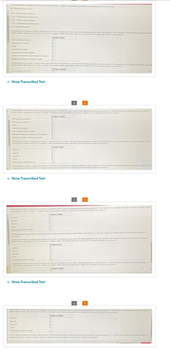 Suppose the Bank of Canada buys $500,000 in bonds from Bank 1, and Bank 1 and all other banks have no excess reserves prior to this purchase
a. What type of policy is this?
OA Contractionary fiscal policy
OB Expansionary monetary policy
OC Expansionary fiscal policy
OD Contractionary monetary policy
OE None of the above
b. What assets of the Bank of Canada change and by how much? Complete the second column of the following table by in each row entering "0" if the listod item is not an asset and/or does not change
positive number representing an increase in an asset, or a negative number representing a decrease in an asset (Do not include the $ symbol in your answers)
Change in Asset
Cash and foreign deposits
Bank notes in circulation
Equity
Government secunties
Government of Canada deposits
Members of Payments Canada deposits (reserves)
Advance to members of Payments Canada
c. What babilities of the Bank of Canada change and by how much? Complete the second column of the following table by in each row entering "0"d the listed dem is not a liability and/or does not change
positive number representing an increase in a hability, or a negative number representing a decrease in a lability (Do not include the $ symbol in your answers)
Change in Liability
Cash and finden
Show Transcribed Text
Cash and foreign deposits
Bank notes in orculation
Equity
c. What habites of the Bank of Canada change and by how much? Complete the second column of the following table by in each row entering "0" if the listed item is not a bability and or does not change, a
positive number representing an increase in a liability, or a negative number representing a decrease in a lability (Do not include the 5 symbol in your answers)
Change in Liability
Government securities
Goverment of Canada deposits
Members of Payments Canada deposits (reserves)
Advance to members of Payments Canada
d. What assets of Bank 1 change and by how much? Complete the second column of the following table by in each row entering "0" if the listed item is not an asset and/or does not change, a positive number
representing an increase in an asset, or a negative number representing a decrease in an asset (Do not include the $ symbol in your answers)
Change in Asset
Reserves
Deposits
Securtos
Loans
Borrowing from Bank of Canada
e. What liabilities of Bank 1 change and by how much? Complete the second column of the following table by in each row entering "0" if the listed dem is not a lab
representing an increase in a liability, or a negative number representing a decrease in a lability (Do not include the $ symbor in your answers)
Show Transcribed Text
Reserves
Deposits
Securities
Loans
Bonowing from Bank of Canada
e. What ablities of Bank 1 change and by how much? Complete the second column of the following table by in each row entering "0" if the listed item is not a liability and/or does not change, a positive number
representing an increase in a liability, or a negative number representing a decrease in a kability (Do not include the S symbol in your answers)
Change in Liability
Ĉ
S
t. If the desired reserve ratio for Bank 1 and all other banks is 20 percent, then the maximum new loan Bank 1 can create is $ (Enter your response as a whole number. Do not include the $ symbol in
your answer)
Reserves
Deposits
Secuntes
Loans
Bonowing from Bank of Canada
g. What assets of Bank 1 will change when it approves this new loan? Complete the second column of the following table by in each row entering "0" the listed item is not an asset and/or does not change, a
positive number representing an increase in an asset, or a negative number representing a decrease in an asset (Do not include the $ symbol in your answers)
Change in Asset
Palm
the following t
What
when
not include symbol your answers)
positive number representing an increase in a babuity, or a negative number representing a decrease in a habily (Doy in each now entering at the listed dem es not a lability and or does not change, a
Show Transcribed Text
does not change, a postive number
Change in Liability
tar
Reserves
Deposts
Secunbes
Loans
Borrowing from Bank of Canada)
3
D
D
What labites of Bank 11
1 will change when it approves this new loan? Complete the second column of the following table by in each row entering "0" if the listed dem is not a liability and or does not change, a
positive number representing an increase in a liability, or a negative number representing a decrease in a liability (Do not include the 5 symbol in your answers)
Change in Liability
h. The maximum change in the money supply the entre chartered banking system can create due to the bank of Canada's purchase of the bonds a $ (Type a positive number to represent an inca in
the money supply or a negative number to represent a decrease in the money supply Do not include the 5 symbol in your answer)
A Time Damsinin ene