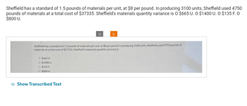 Sheffield has a standard of 1.5 pounds of materials per unit, at $8 per pound. In producing 3100 units, Sheffield used 4750
pounds of materials at a total cost of $37335. Sheffield's materials quantity variance is O $665 U. O $1400 U. O $135 F. O
$800 U.
Sheffield has a standard of 1.5 pounds of materials per unit, at $8 per pound. In producing 3100 units, Sheffield used 4750 pounds of
materials at a total cost of $37335. Sheffield's materials quantity variance is
O $665 U
O $1400 U
O $135 F
O $800 U
Show Transcribed Text