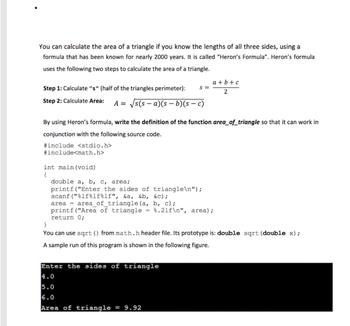 You can calculate the area of a triangle if you know the lengths of all three sides, using a
formula that has been known for nearly 2000 years. It is called "Heron's Formula". Heron's formula
uses the following two steps to calculate the area of a triangle.
Step 1: Calculate "s" (half of the triangles perimeter): S=
Step 2: Calculate Area: A = √s(sa)(sb)(sc)
By using Heron's formula, write the definition of the function area_of_triangle so that it can work in
conjunction with the following source code.
#include <stdio.h>
#include<math.h>
int main (void)
{
double a, b, c, area;
printf("Enter the sides of triangle\n");
scanf("%lf%lf%lf", &a, &b, &c);
a+b+c
2
area = area_of_triangle (a, b, c);
printf ("Area of triangle = %.21f\n", area);
return 0;
}
You can use sqrt() from math.h header file. Its prototype is: double sqrt (double x);
A sample run of this program is shown in the following figure.
Enter the sides of triangle
4.0
5.0
6.0
Area of triangle = 9.92