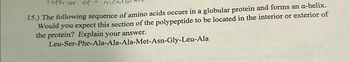 Inforior of
15.) The following sequence of amino acids occurs in a globular protein and forms an a-helix.
Would you expect this section of the polypeptide to be located in the interior or exterior of
the protein? Explain your answer.
Leu-Ser-Phe-Ala-Ala-Ala-Met-Asn-Gly-Leu-Ala