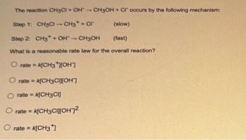 The reaction CH3CI + OH
CH3OH + Cl occurs by the following mechanism:
Step 1: CH3CI-CH3
+ CI
(slow)
Step 2: CH3 + OH-
CH3OH
(fast)
What is a reasonable rate law for the overall reaction?
O rate= K[CH3*][OH]
O rate= K[CH3C][H]
O rate = k[CH3CI]
O rate = k[CH3CH²
O rate = K[CH3*]
1