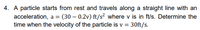 4. A particle starts from rest and travels along a straight line with an
acceleration, a = (30 – 0.2v) ft/s² where v is in ft/s. Determine the
time when the velocity of the particle is v = 30ft/s.
