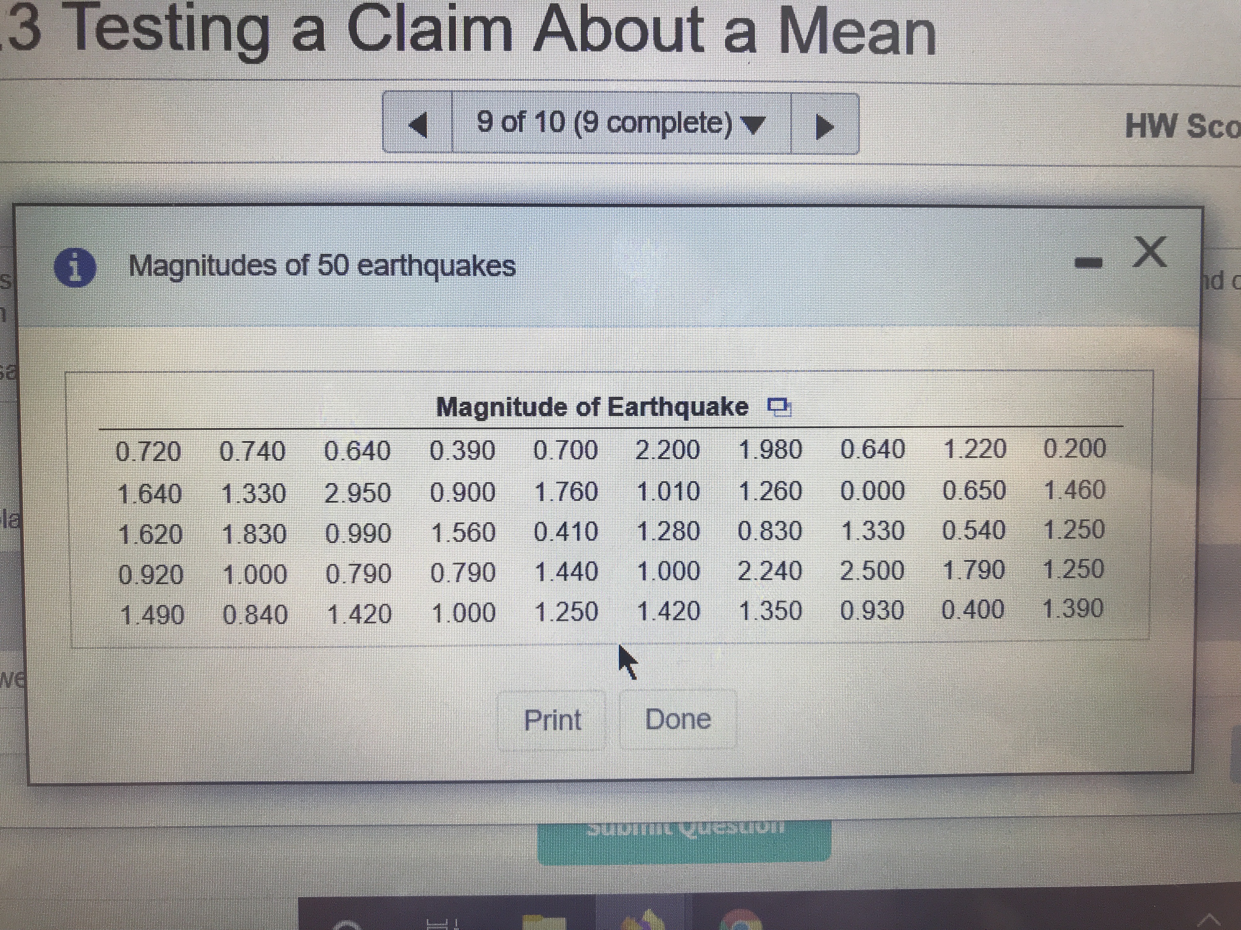 .3 Testing a Claim About a Mean
9 of 10 (9 complete) ▼
HW Sco
O Magnitudes of 50 earthquakes
nd
Magnitude of Earthquake O
0.720
0.740
0.640
0.390
0.700
2.200
1.980
0.640
1.220
0.200
1.640
1.330
2.950
0.900
1.760
1.010
1.260
0.000
0.650
1.460
la
1.830
0.990
1.560
0.410
1.280
0.830
1.330
0.540
1.250
1.620
0.920 1.000
0.790
0.790
1.440
1.000
2.240
2.500
1.790
1.250
1.490
0.840
1.420
1.000
1.250
1.420
1.350
0.930
0.400 1.390
we
Print
Done
nonsanhaltons.
