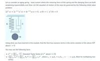 Let us consider an aging spring - mass system where the restoring force of the spring and the damping force are both
weakening exponentially over time. Let the equation of motion of the mass be governed by the following initial value
problem:
2u" (1) + 2е
-0.1t u' (t) + 4e-0.21
u (t) = 0, u (0) = 1, u' (0) = 0
K
C
M
Using what you have learned in this module, find the first four nonzero terms in the series solution of the above IVP
about t = 0.
You may use the following facts:
(àt)"
(Standard Taylor Series of e1 about t =
0)
m=0
п!
(ΣΥ ayr) (Σ- b,r) ΣC, , where cy
00
aob, + a¡bn-1 + · · · + a„bo (Rule for multiplying two
In=0
in=0
series)
