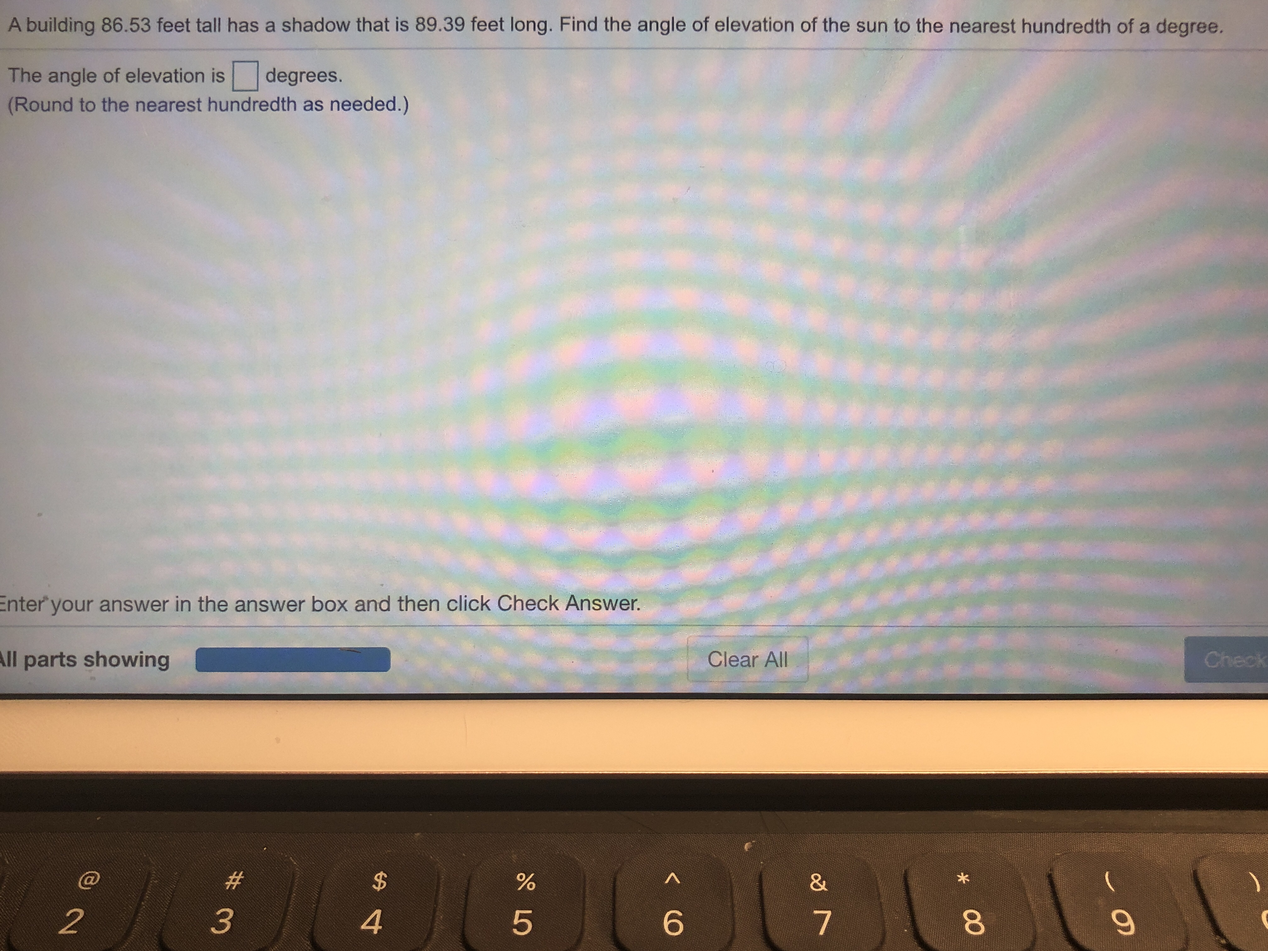 A building 86.53 feet tall has a shadow that is 89.39 feet long. Find the angle of elevation of the sun to the nearest hundredth of a degree.
The angle of elevation is degrees.
(Round to the nearest hundredth as needed.)
Enter
your answer in the answer box and then click Check Answer.
ll
parts showing
Clear All
9%
2
3
4
5
6
7
8
