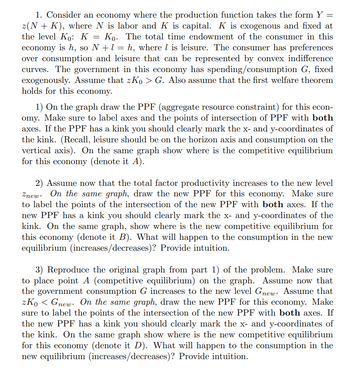 1. Consider an economy where the production function takes the form Y =
z(N + K), where N is labor and K is capital. K is exogenous and fixed at
the level Ko: K = Ko. The total time endowment of the consumer in this
economy is h, so N + 1 = h, where is leisure. The consumer has preferences
over consumption and leisure that can be represented by convex indifference
curves. The government in this economy has spending/consumption G, fixed
exogenously. Assume that zK₁ > G. Also assume that the first welfare theorem
holds for this economy.
1) On the graph draw the PPF (aggregate resource constraint) for this econ-
omy. Make sure to label axes and the points of intersection of PPF with both
axes. If the PPF has a kink you should clearly mark the x- and y-coordinates of
the kink. (Recall, leisure should be on the horizon axis and consumption on the
vertical axis). On the same graph show where is the competitive equilibrium
for this economy (denote it A).
2) Assume now that the total factor productivity increases to the new level
Znew. On the same graph, draw the new PPF for this economy. Make sure
to label the points of the intersection of the new PPF with both axes. If the
new PPF has a kink you should clearly mark the x- and y-coordinates of the
kink. On the same graph, show where is the new competitive equilibrium for
this economy (denote it B). What will happen to the consumption in the new
equilibrium (increases/decreases)? Provide intuition.
3) Reproduce the original graph from part 1) of the problem. Make sure
to place point A (competitive equilibrium) on the graph. Assume now that
the government consumption G increases to the new level Gnew. Assume that
zKo Gnew. On the same graph, draw the new PPF for this economy. Make
sure to label the points of the intersection of the new PPF with both axes. If
the new PPF has a kink you should clearly mark the x- and y-coordinates of
the kink. On the same graph show where is the new competitive equilibrium
for this economy (denote it D). What will happen to the consumption in the
new equilibrium (increases/decreases)? Provide intuition.