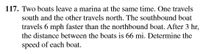 117. Two boats leave a marina at the same time. One travels
south and the other travels north. The southbound boat
travels 6 mph faster than the northbound boat. After 3 hr,
the distance between the boats is 66 mi. Determine the
speed of each boat.
