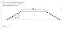 What is the area of below cross-section if
you know the formation level is 27.71m and
ground elevation equal 25.89?
15 m
1
3
Answer:
