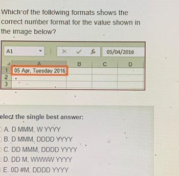 Which of the following formats shows the
correct number format for the value shown in
the image below?
A1
A
1 05 Apr, Tuesday 2016
2
3
♦
X ✓
.
B
elect the single best answer:
A. D MMM, W YYYY
B. D MMM, DDDD YYYY
OC. DD MMM, DDDD YYYY
D. DD M, WWWWW YYYY
E. OD #M, DDDD YYYY
05/04/2016
C
D