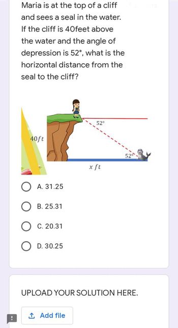 Maria is at the top of a cliff
and sees a seal in the water.
If the cliff is 40feet above
the water and the angle of
depression is 52°, what is the
horizontal distance from the
seal to the cliff?
52°
40ft
OA. 31.25
OB. 25.31
OC. 20.31
D. 30.25
UPLOAD YOUR SOLUTION HERE.
1. Add file
x ft
52⁰