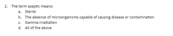 2. The term aseptic means:
a.
Sterile
b. The absence of microorganisms capable of causing disease or contamination
c. Gamma irradiation
d. All of the above