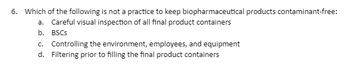 6. Which of the following is not a practice to keep biopharmaceutical products contaminant-free:
a. Careful visual inspection of all final product containers
b. BSCs
c. Controlling the environment, employees, and equipment
d. Filtering prior to filling the final product containers