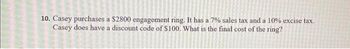 10. Casey purchases a $2800 engagement ring. It has a 7% sales tax and a 10% excise tax.
Casey does have a discount code of $100. What is the final cost of the ring?