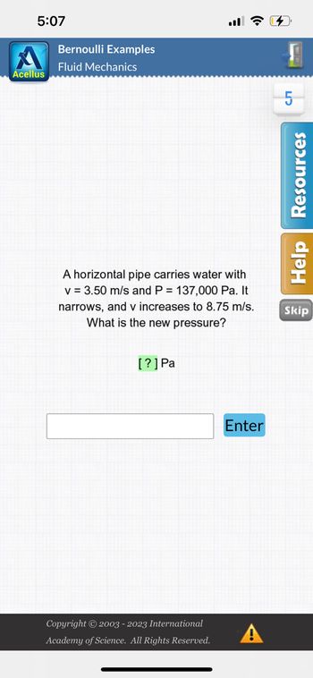 5:07
Acellus
Bernoulli Examples
Fluid Mechanics
A horizontal pipe carries water with
v = 3.50 m/s and P = 137,000 Pa. It
narrows, and v increases to 8.75 m/s.
What is the new pressure?
[?] Pa
Copyright © 2003 - 2023 International
Academy of Science. All Rights Reserved.
Enter
A
H
сл
Help Resources
Skip