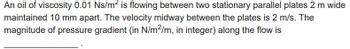 An oil of viscosity 0.01 Ns/m² is flowing between two stationary parallel plates 2 m wide
maintained 10 mm apart. The velocity midway between the plates is 2 m/s. The
magnitude of pressure gradient (in N/m²/m, in integer) along the flow is