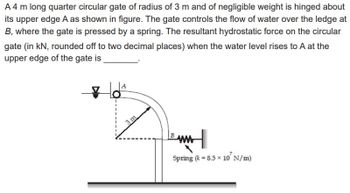 A 4 m long quarter circular gate of radius of 3 m and of negligible weight is hinged about
its upper edge A as shown in figure. The gate controls the flow of water over the ledge at
B, where the gate is pressed by a spring. The resultant hydrostatic force on the circular
gate (in kN, rounded off to two decimal places) when the water level rises to A at the
upper edge of the gate is
toª
Spring (x = 8.5 × 10' N/m)