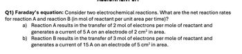 Q1) Faraday's equation: Consider two electrochemical reactions. What are the net reaction rates
for reaction A and reaction B (in mol of reactant per unit area per time)?
a) Reaction A results in the transfer of 2 mol of electrons per mole of reactant and
generates a current of 5 A on an electrode of 2 cm² in area.
b) Reaction B results in the transfer of 3 mol of electrons per mole of reactant and
generates a current of 15 A on an electrode of 5 cm² in area.