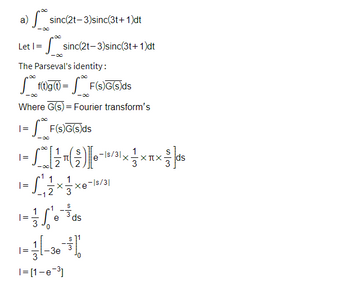 a)
sinc(2t-3) sinc(3t+1)dt
Let | =
The Parseval's identity:
=
sinc(2t-3)sinc(3t+1)dt
-∞0
-∞
Where G(s) = Fourier transform's
F(s)G(s)ds
f(t)g (t) = F(s)G(s)ds
=
S
|=
Xπ
50 [17 (2)] 0-10/31 x 1
e-ls/31,
³1×××
1
[²²/1 × ² / ×
-1
2
3
e ds
1 = 1/361/60
S
+1
-3e
-|s/31
X xe
1=[1-e-³]
53-|ds