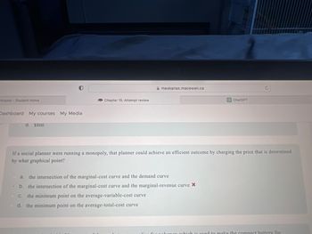 Intranet - Student Home
Dashboard My courses My Media
d. $800
Chapter 15: Attempt review
meskanas.macewan.ca
ChatGPT
If a social planner were running a monopoly, that planner could achieve an efficient outcome by charging the price that is determined
by what graphical point?
a.
the intersection of the marginal-cost curve and the demand curve
b. the intersection of the marginal-cost curve and the marginal-revenue curve *
C. the minimum point on the average-variable-cost curve
d. the minimum point on the average-total-cost curve
used to make the compact battery for