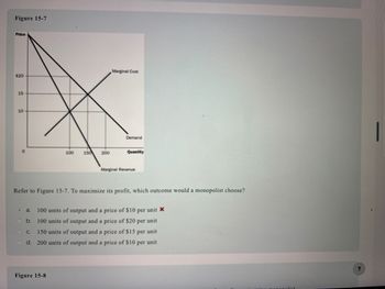 Figure 15-7
Price
$20
15
10
●
100
150
Figure 15-8
200
Marginal Cost
Demand
Quantity
Refer to Figure 15-7. To maximize its profit, which outcome would a monopolist choose?
Marginal Revenue
a. 100 units of output and a price of $10 per unit *
b. 100 units of output and a price of $20 per unit
C. 150 units of output and a price of $15 per unit
d. 200 units of output and a price of $10 per unit
polist
?