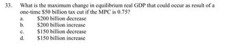 33
33.
What is the maximum change in equilibrium real GDP that could occur as result of a
one-time $50 billion tax cut if the MPC is 0.75?
a.
$200 billion decrease
b.
$200 billion increase
C.
$150 billion decrease
d.
$150 billion increase