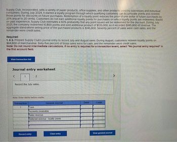 Supply Club, Incorporated, sells a variety of paper products, office supplies, and other products used by businesses and individual
consumers. During July 2024, it started a loyalty program through which qualifying customers can accumulate points and redeem
those points for discounts on future purchases. Redemption of a loyalty point reduces the price of one dollar of future purchases by
20% (equal to 20 cents) Customers do not earn additional loyalty points for purchases on which loyalty points are redeemed Based
on past experience, Supply Club estimates a 60% probability that any point issued will be redeemed for the discount. During July
2021, the company redeemed 10,800 points and sold additional product of $135,000, so it recorded $145,800 of revenue. The
aggregate stand-alone selling price of the purchased products is $145,800. Seventy percent of sales were cash sales, and the
remainder were credit sales.
Required:
1. & 2. Prepare Supply Club's journal entry to record July and August sales. During August, customers redeem loyalty points on
$64,800 of merchandise. Sixty-five percent of those sales were for cash, and the remainder were credit sales.
Note: Do not round Intermediate calculations. If no entry is required for a transaction/event, select "No journal entry required in
the first account field.
View transaction list
Journal entry worksheet
<
1
Record the July sales.
2
Note: Enter debits before credits.
Transaction
1
Record entry
General Journal
Cash
Accounts receivable
Sales revenue
Deferred revenue-loyalty points
Clear entry
Debit
Credit
View general journal