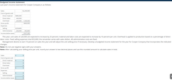 Budgeted income statement
Last year's income statement for Cooper Company is as follows:
Sales
Cost of goods sold
Direct material
Direct labor
Overhead
Gross profit
Expenses
Selling
Administrative
Income before taxes
Sales
Cost of goods sold
Direct material
Direct labor
$880,000
440,000
220,000 1,540,000
$660,000
$228,800
264,000
Overhead
Gross profit
Expenses
Selling
This year, unit sales of 220,000 are expected to increase by 25 percent; material and labor costs are expected to increase by 10 percent per unit. Overhead is applied to production based on a percentage of direct
labor costs. Fixed selling expenses total $52,800; the remainder varies with sales dollars. All administrative costs are fixed.
Management desires to earn 10 percent on sales this year and will adjust the unit selling price if necessary. Develop a budgeted income statement for the year for Cooper Company that incorporates the indicated
changes.
Note: Do not use negative signs with your answers.
Note: After calculating your selling price per unit, round your answer to two decimal places and use this rounded amount to calculate sales in total.
$
$
$2,200,000
$
$
492,800
$167,200
Administrative
Income before taxes $
0
0
0
0
0
0
0
0
