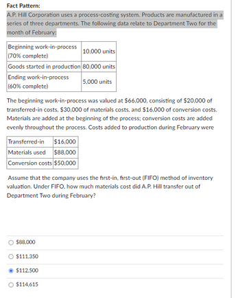 Fact Pattern:
A.P. Hill Corporation uses a process-costing system. Products are manufactured in a
series of three departments. The following data relate to Department Two for the
month of February:
Beginning work-in-process
(70% complete)
Goods started in production
Ending work-in-process
(60% complete)
The beginning work-in-process was valued at $66,000, consisting of $20,000 of
transferred-in costs, $30,000 of materials costs, and $16,000 of conversion costs.
Materials are added at the beginning of the process; conversion costs are added
evenly throughout the process. Costs added to production during February were
Transferred-in $16,000
Materials used $88,000
Conversion costs $50,000
Assume that the company uses the first-in, first-out (FIFO) method of inventory
valuation. Under FIFO, how much materials cost did A.P. Hill transfer out of
Department Two during February?
$88,000
$111,350
10,000 units
80,000 units
5,000 units
$112,500
$114,615