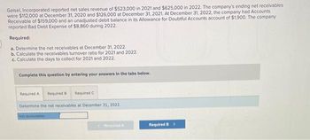 Geisel, Incorporated reported net sales revenue of $523,000 in 2021 and $625,000 in 2022. The company's ending net receivables
were $112,000 at December 31, 2020 and $126,000 at December 31, 2021. At December 31, 2022, the company had Accounts
Receivable of $159,000 and an unadjusted debit balance in its Allowance for Doubtful Accounts account of $1,900. The company
reported Bad Debt Expense of $8,860 during 2022.
Required:
a. Determine the net receivables at December 31, 2022.
b. Calculate the receivables turnover ratio for 2021 and 2022.
c. Calculate the days to collect for 2021 and 2022.
Complete this question by entering your answers in the tabs below.
Required A Required B Required C
Determine the net receivables at December 31, 2022.
Not receivables
XxRequired A
Required B >