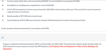 5.
6.
7.
8.
9.
Current assets other than cash increased by $30,000. Current liabilities increased by $19,000.
An addition to a building was completed at a cost of $32,000.
An FV-OCI investment in shares was purchased for $20,900 on the last day of the year. This was the first such investment
made by Culver in its history.
Bonds payable of $75,500 were issued at par.
Cash dividends of $191,000 were declared and paid. Dividends paid are treated as financing activities.
Culver prepares financial statements in accordance with IFRS.
(a)
Prepare a statement of financial position (SFP) as at December 31, 2023. (Hint: You will need to adjust ("plug") the December 31,
2023 amount of current assets to ensure the SFP balances.) (List Property, Plant, and Equipment in order of Land, Buildings, and
Equipment.)