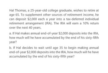 Hal Thomas, a 25-year-old college graduate, wishes to retire at
age 65. To supplement other sources of retirement income, he
can deposit $2,000 each a year into a tax-deferred individual
retirement arrangement (IRA). The IRA will earn a 10% return
over the next 40 years.
a. If Hal makes annual end-of-year $2,000 deposits into the IRA,
how much will he have accumulated by the end of his sixty-fifth
year?
b. If Hal decides to wait until age 35 to begin making annual
end-of-year $2,000 deposits into the IRA, how much will he have
accumulated by the end of his sixty-fifth year?