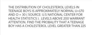 THE DISTRIBUTION OF CHOLESTEROL LEVELS IN
TEENAGE BOYS IS APPROXIMATELY NORMAL U=170
AND O = 30 (SOURCE: U.S NATIONAL CENTER FOR
HEALTH STATISTICS). LEVELS ABOVE 200 WARRANT
ATTENTION. FIND THE PROBALITY THAT A TEENAGE
BOY HAS A CHOLESTEROL LEVEL GREATER THAN 225