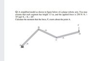 Q) A simplified model as shown in figure below of a planar robotic arm. You may
assume that each segment has length 1.5 m, and the applied force is 250 N. 01 =
35° and 02 = 03 = 20°.
Calculate the moment that the force, F, exerts about the point A.
F
B
02
O3
A
