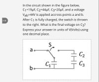 In the circuit shown in the figure below,
C1=19µF, C2=44µF, C3=20µF, and a voltage
Vab=44V is applied accross points a and b.
After C1 is fully charged, the switch is thrown
to the right. What is the final voltage on C3?
Express your answer in units of V(Volts) using
one decimal place.
S
a
C2
C3
be
