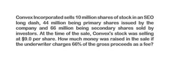 Convex Incorporated sells 10 million shares of stock in an SEO
long dash, 44 million being primary shares issued by the
company and 66 million being secondary shares sold by
investors. At the time of the sale, Convex's stock was selling
at $9.0 per share. How much money was raised in the sale if
the underwriter charges 66% of the gross proceeds as a fee?