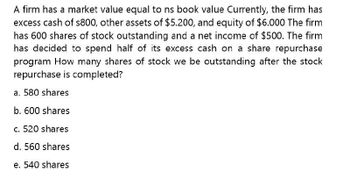 A firm has a market value equal to ns book value Currently, the firm has
excess cash of s800, other assets of $5.200, and equity of $6.000 The firm
has 600 shares of stock outstanding and a net income of $500. The firm
has decided to spend half of its excess cash on a share repurchase
program How many shares of stock we be outstanding after the stock
repurchase is completed?
a. 580 shares
b. 600 shares
c. 520 shares
d. 560 shares
e. 540 shares