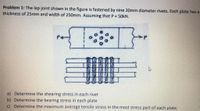 Problem 1: The lap joint shown in the figure is fastened by nine 20mm diameter rivets. Each plate has a
thickness of 25mm and width of 250mm. Assuming that P = 50kN.
a) Determine the shearing stress in each rivet
b) Determine the bearing stress in each plate
c) Determine the maximum average tensile stress in the most stress part of each plate.
