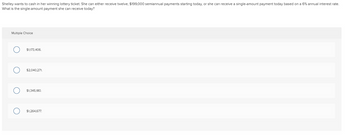 Shelley wants to cash in her winning lottery ticket. She can either receive twelve, $199,000 semiannual payments starting today, or she can receive a single-amount payment today based on a 6% annual interest rate.
What is the single-amount payment she can receive today?
Multiple Choice
$1,173,406.
$2,040,271.
$1,345,180.
$1,264,677.