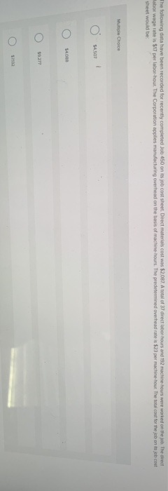 The following data have been recorded for recently completed Job 450 on its job cost sheet. Direct materials cost was $2.087. A total of 37 direct labor-hours and 192 machine-hours were worked on the job. The direct
Mabor wage rate is $17 per labor-hour. The Corporation applies manufacturing overhead on the basis of machine-hours. The predetermined overhead rate is $23 per machine-hour The total cost for the job on its job cost
sheet would be:
Multiple Choice
O
$4,507
$4.088
$9.277
1
$7132