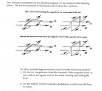 Two different orientations of this idealized square coil are shown in the drawing
below. The top two pictures are identical to the bottom two pictures.
Draw arrows representing the magnetic forces on the sides of the coil.
в
в
В
в
Indicate the sides of the coil where the magnetic force would cause the coil to rotate.
B
B
в
в
Use these pictorial representations to perform the following analysis:
1) On the top two pictures draw the direction of the magnetic force on
each side of the square and on the wires entering and exiting the
loop.
2) On the bottom pictures indicate which forces would cause the loop
to rotate.
