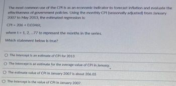 The most common use of the CPI is as an economic Indicator to forecast Inflation and evaluate the
effectiveness of government policies. Using the monthly CPI (seasonally adjusted) from January
2007 to May 2013, the estimated regression is:
CPI-206+0.0346t,
where t= 1, 2,...77 to represent the months in the series.
Which statement below is true?
O The Intercept is an estimate of CPI for 2013
O The Intercept is an estimate for the average value of CPI in January.
O The estimate value of CPI In January 2007 is about 206.03
The Intercept is the value of CPI in January 2007.